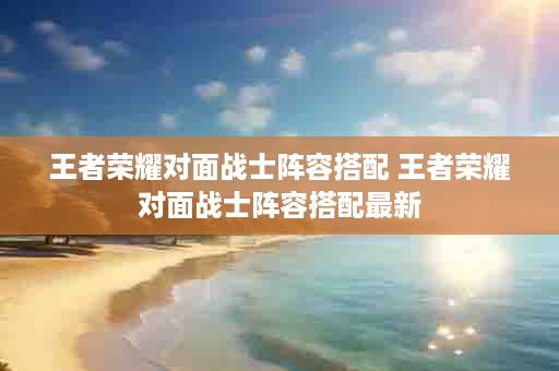 王者荣耀对面战士阵容搭配 王者荣耀对面战士阵容搭配最新