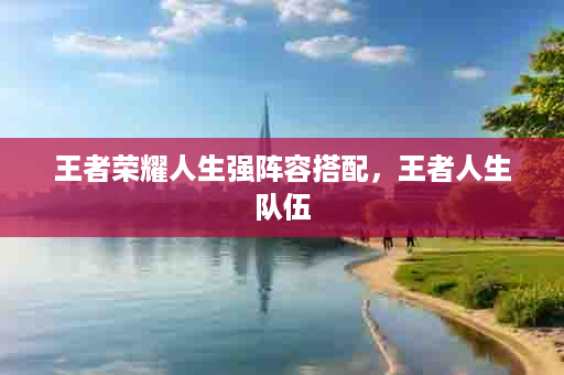 王者荣耀人生强阵容搭配，王者人生队伍