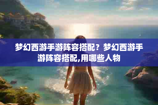 梦幻西游手游阵容搭配？梦幻西游手游阵容搭配,用哪些人物