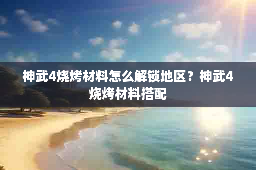 神武4烧烤材料怎么解锁地区？神武4烧烤材料搭配