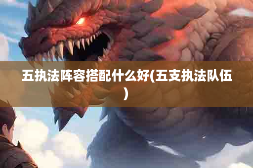 五执法阵容搭配什么好(五支执法队伍)