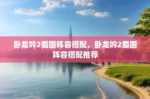 卧龙吟2蜀国阵容搭配，卧龙吟2蜀国阵容搭配推荐