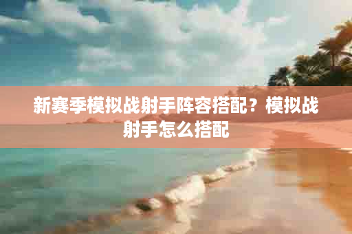新赛季模拟战射手阵容搭配？模拟战射手怎么搭配