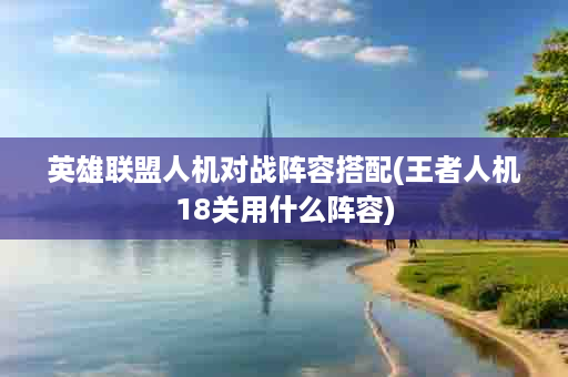 英雄联盟人机对战阵容搭配(王者人机18关用什么阵容)