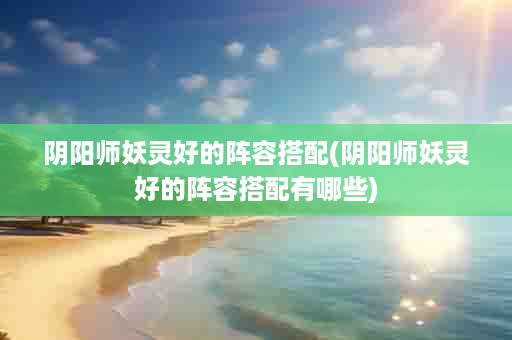 阴阳师妖灵好的阵容搭配(阴阳师妖灵好的阵容搭配有哪些)