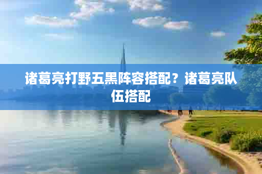 诸葛亮打野五黑阵容搭配？诸葛亮队伍搭配