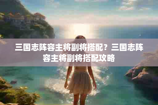 三国志阵容主将副将搭配？三国志阵容主将副将搭配攻略