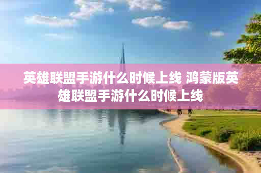 英雄联盟手游什么时候上线 鸿蒙版英雄联盟手游什么时候上线