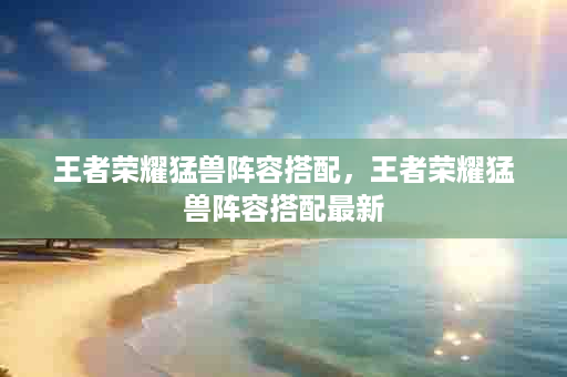 王者荣耀猛兽阵容搭配，王者荣耀猛兽阵容搭配最新