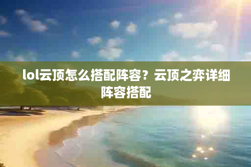 lol云顶怎么搭配阵容？云顶之弈详细阵容搭配