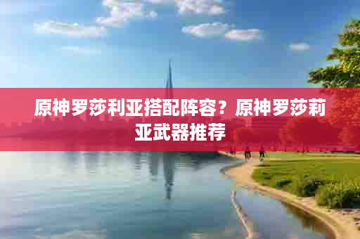 原神罗莎利亚搭配阵容？原神罗莎莉亚武器推荐