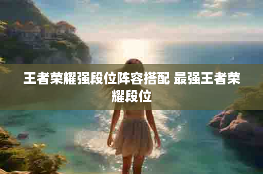 王者荣耀强段位阵容搭配 最强王者荣耀段位