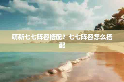 萌新七七阵容搭配？七七阵容怎么搭配