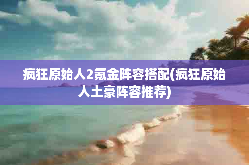 疯狂原始人2氪金阵容搭配(疯狂原始人土豪阵容推荐)