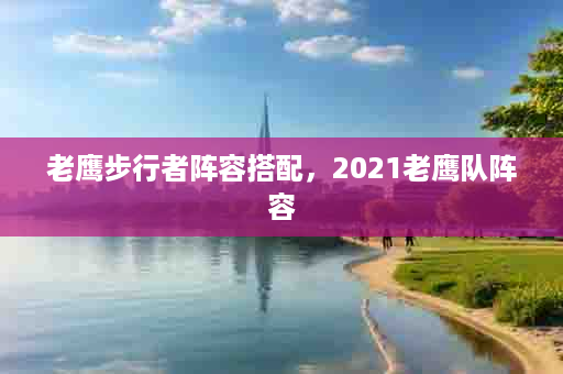 老鹰步行者阵容搭配，2021老鹰队阵容