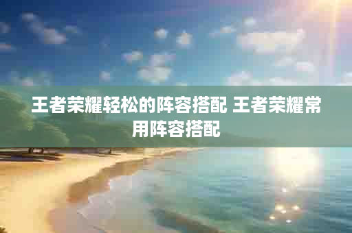 王者荣耀轻松的阵容搭配 王者荣耀常用阵容搭配