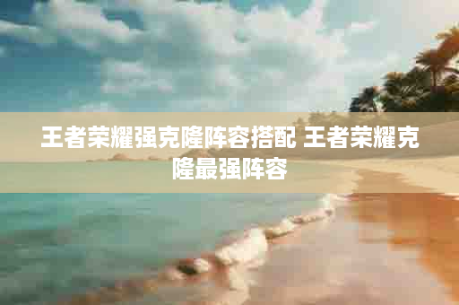 王者荣耀强克隆阵容搭配 王者荣耀克隆最强阵容