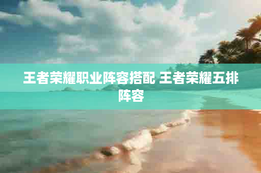 王者荣耀职业阵容搭配 王者荣耀五排阵容