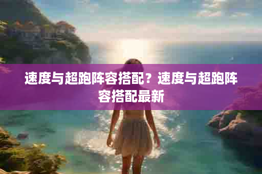 速度与超跑阵容搭配？速度与超跑阵容搭配最新