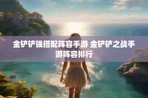 金铲铲强搭配阵容手游 金铲铲之战手游阵容排行
