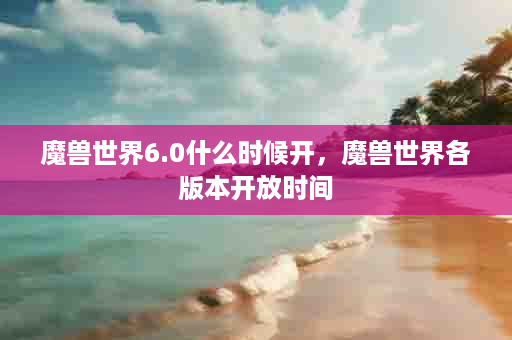魔兽世界6.0什么时候开，魔兽世界各版本开放时间