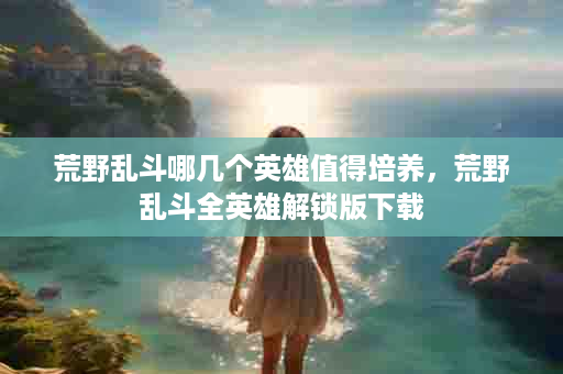 荒野乱斗哪几个英雄值得培养，荒野乱斗全英雄解锁版下载