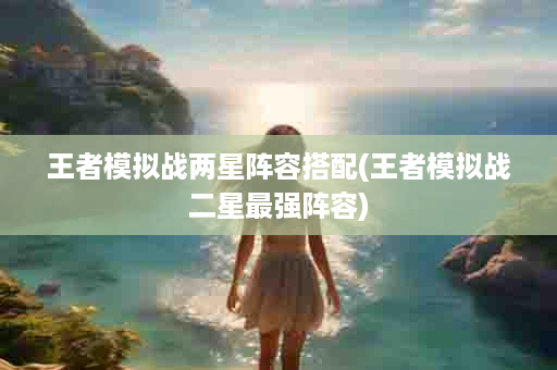王者模拟战两星阵容搭配(王者模拟战二星最强阵容)
