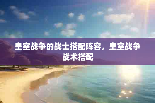 皇室战争的战士搭配阵容，皇室战争战术搭配