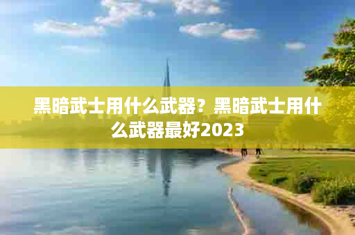 黑暗武士用什么武器？黑暗武士用什么武器最好2023