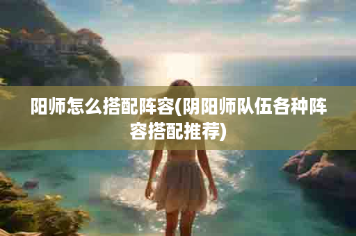阳师怎么搭配阵容(阴阳师队伍各种阵容搭配推荐)