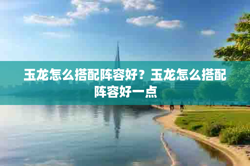 玉龙怎么搭配阵容好？玉龙怎么搭配阵容好一点