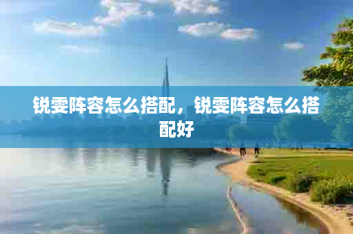 锐雯阵容怎么搭配，锐雯阵容怎么搭配好