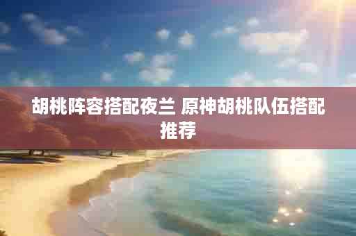 胡桃阵容搭配夜兰 原神胡桃队伍搭配推荐