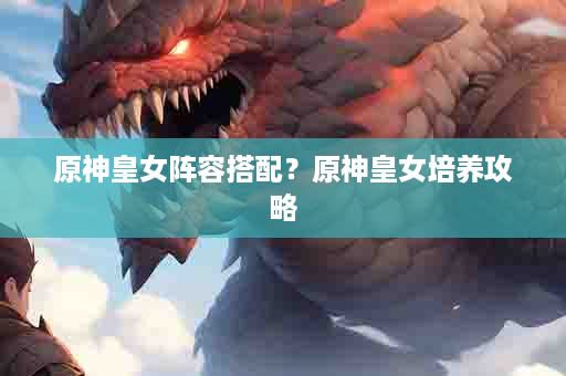 原神皇女阵容搭配？原神皇女培养攻略