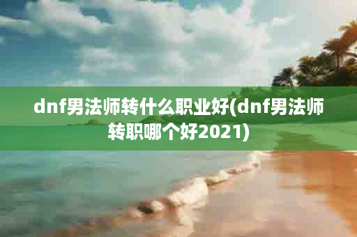 dnf男法师转什么职业好(dnf男法师转职哪个好2021)