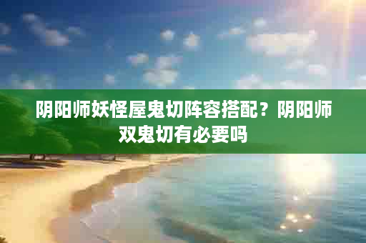 阴阳师妖怪屋鬼切阵容搭配？阴阳师双鬼切有必要吗