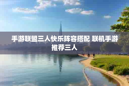 手游联盟三人快乐阵容搭配 联机手游推荐三人