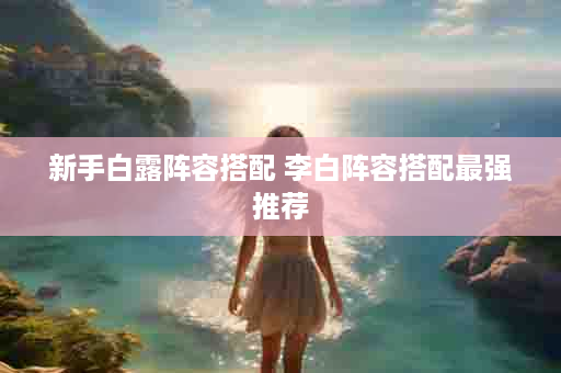 新手白露阵容搭配 李白阵容搭配最强推荐