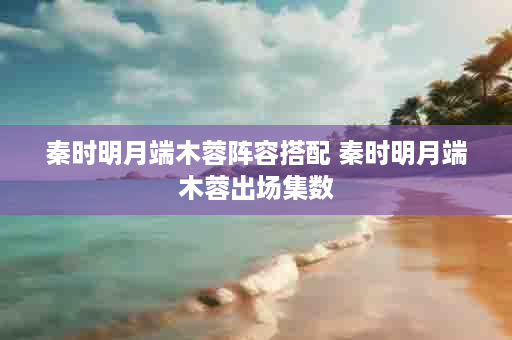 秦时明月端木蓉阵容搭配 秦时明月端木蓉出场集数