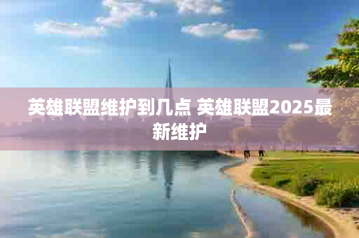 英雄联盟维护到几点 英雄联盟2025最新维护