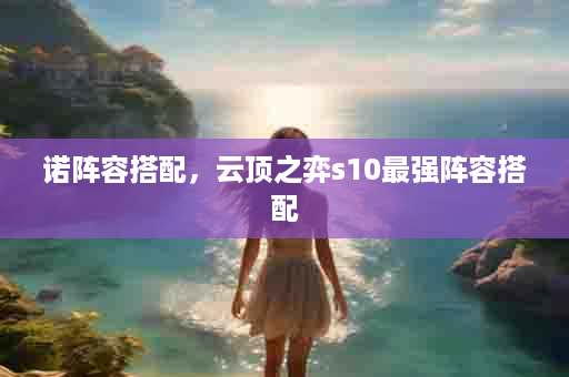 诺阵容搭配，云顶之弈s10最强阵容搭配