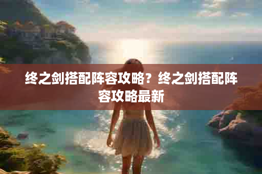 终之剑搭配阵容攻略？终之剑搭配阵容攻略最新