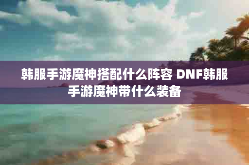 韩服手游魔神搭配什么阵容 DNF韩服手游魔神带什么装备