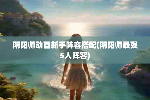 阴阳师动画新手阵容搭配(阴阳师最强5人阵容)