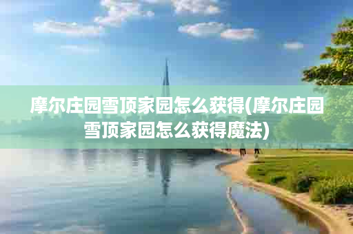 摩尔庄园雪顶家园怎么获得(摩尔庄园雪顶家园怎么获得魔法)