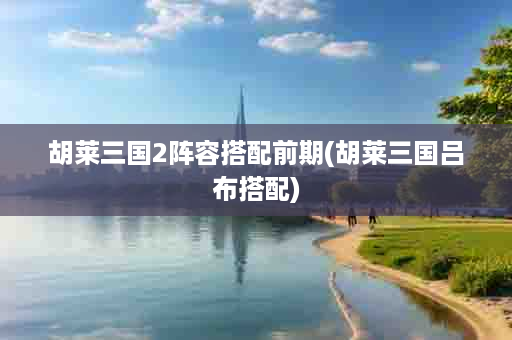 胡莱三国2阵容搭配前期(胡莱三国吕布搭配)