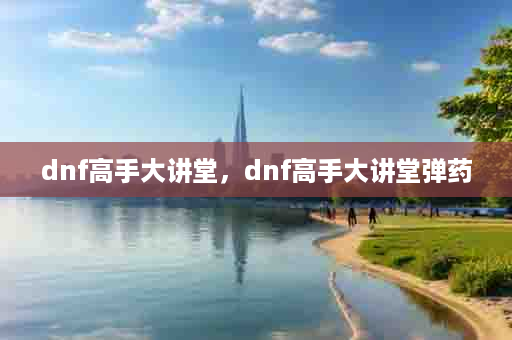 dnf高手大讲堂，dnf高手大讲堂弹药