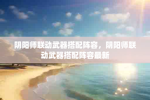阴阳师联动武器搭配阵容，阴阳师联动武器搭配阵容最新
