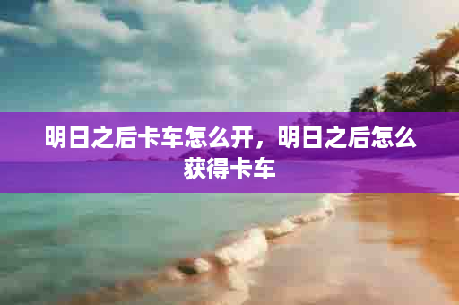 明日之后卡车怎么开，明日之后怎么获得卡车