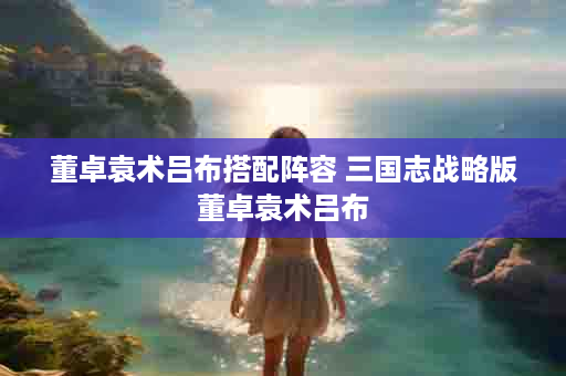 董卓袁术吕布搭配阵容 三国志战略版董卓袁术吕布